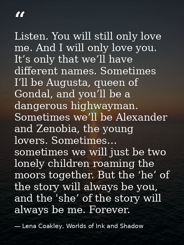 Listen. You will still only love me. And I will only love you. It’s only that we’ll have different names. Sometimes I’ll — Lena Coakley, Worlds of Ink and Shadow