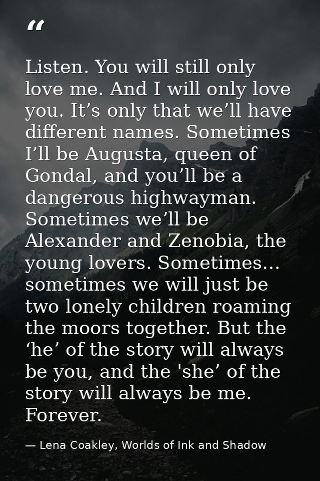 Listen. You will still only love me. And I will only love you. It’s only that we’ll have different names. Sometimes I’ll — Lena Coakley, Worlds of Ink and Shadow