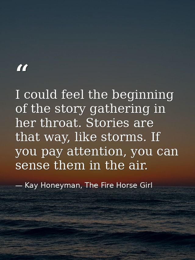I could feel the beginning of the story gathering in her throat. Stories are that way, like storms. If you pay attention — Kay Honeyman, The Fire Horse Girl