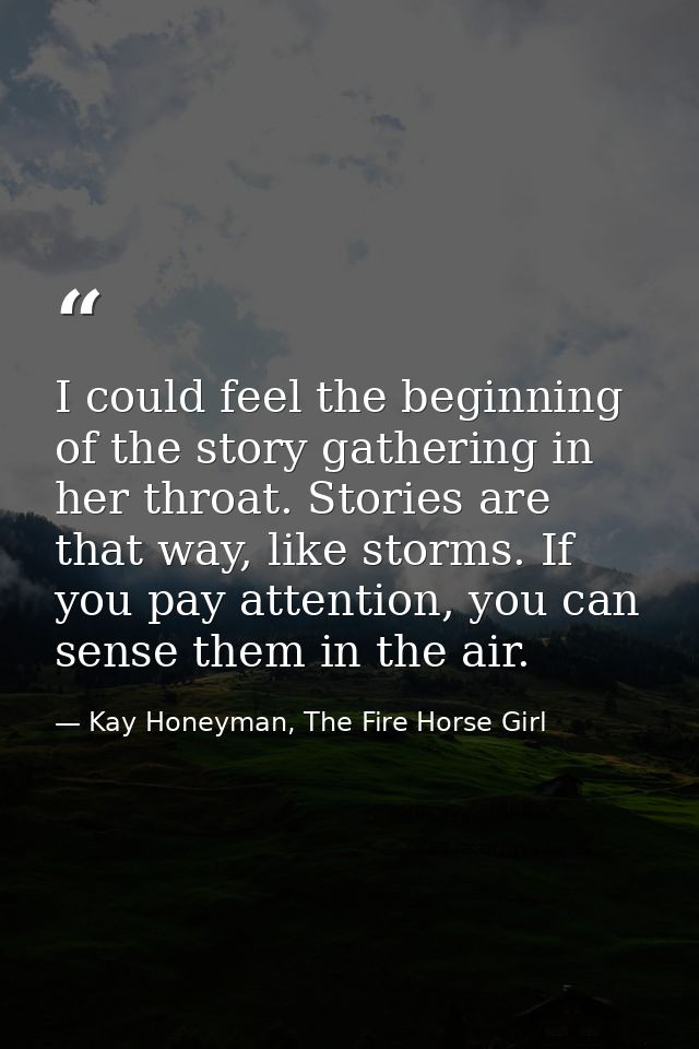 I could feel the beginning of the story gathering in her throat. Stories are that way, like storms. If you pay attention — Kay Honeyman, The Fire Horse Girl