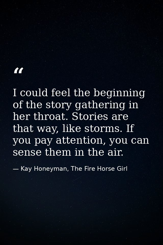 I could feel the beginning of the story gathering in her throat. Stories are that way, like storms. If you pay attention — Kay Honeyman, The Fire Horse Girl