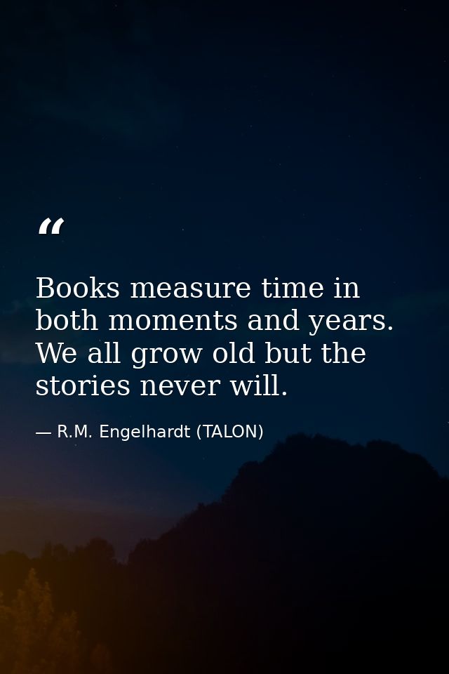 Books measure time in both moments and years. We all grow old but the stories never will. — R.M. Engelhardt (TALON)