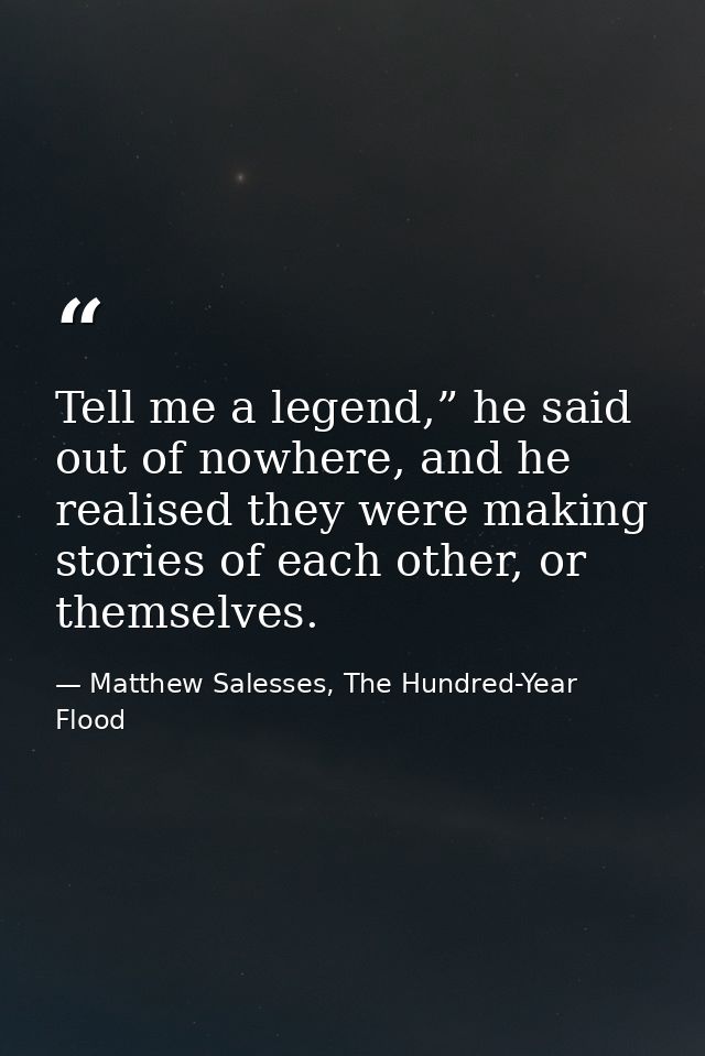 Tell me a legend,” he said out of nowhere, and he realised they were making stories of each other, or themselves. — Matthew Salesses, The Hundred-Year Flood