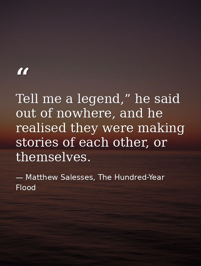 Tell me a legend,” he said out of nowhere, and he realised they were making stories of each other, or themselves. — Matthew Salesses, The Hundred-Year Flood