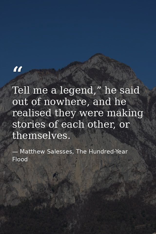 Tell me a legend,” he said out of nowhere, and he realised they were making stories of each other, or themselves. — Matthew Salesses, The Hundred-Year Flood