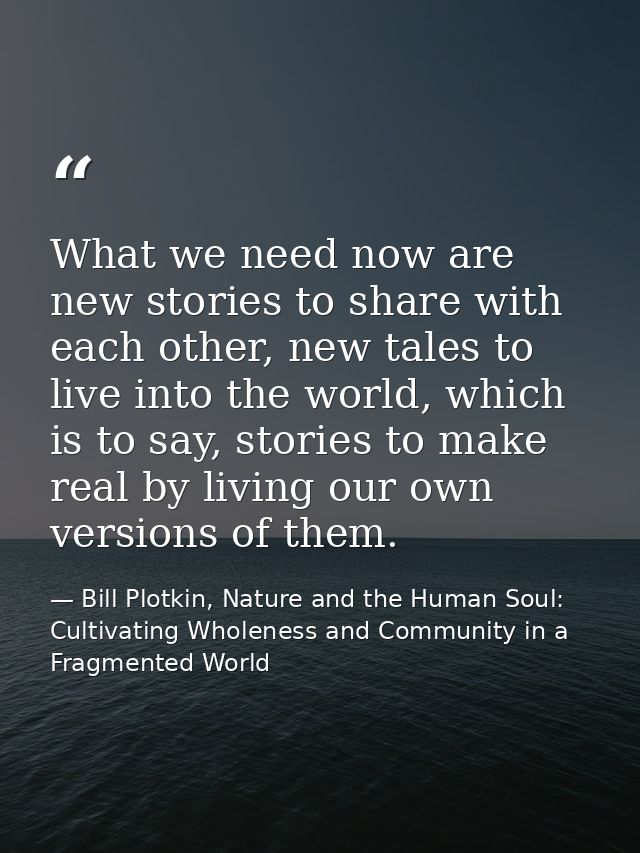 What we need now are new stories to share with each other, new tales to live into the world, which is to say, stories to — Bill Plotkin, Nature and the Human Soul: Cultivating Wholeness and Community in a Fragmented World