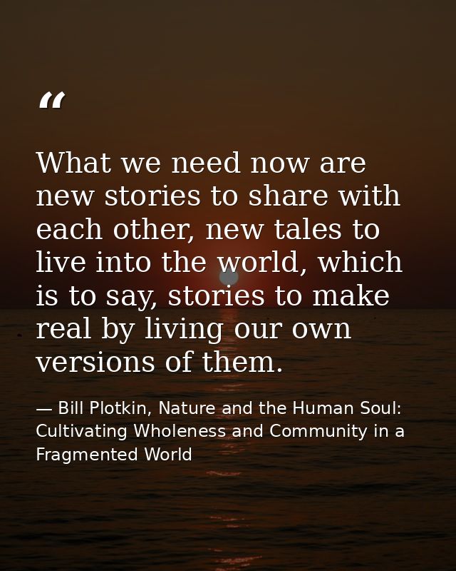 What we need now are new stories to share with each other, new tales to live into the world, which is to say, stories to — Bill Plotkin, Nature and the Human Soul: Cultivating Wholeness and Community in a Fragmented World