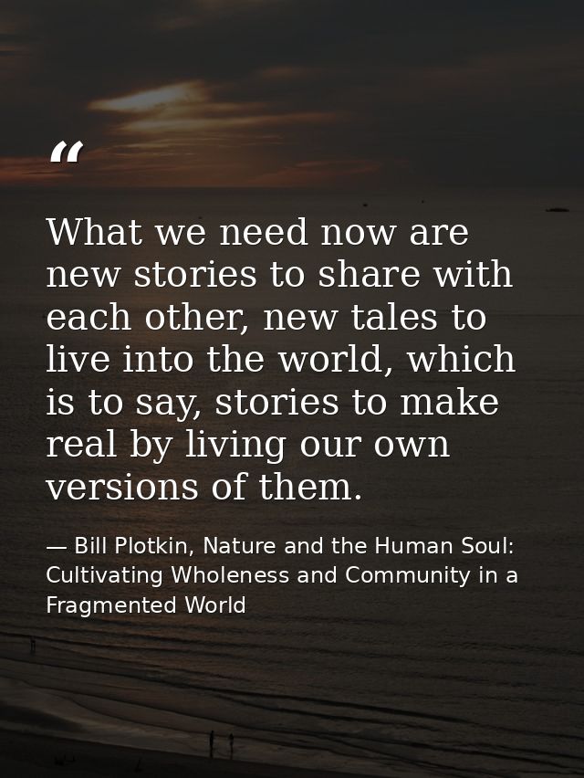 What we need now are new stories to share with each other, new tales to live into the world, which is to say, stories to — Bill Plotkin, Nature and the Human Soul: Cultivating Wholeness and Community in a Fragmented World