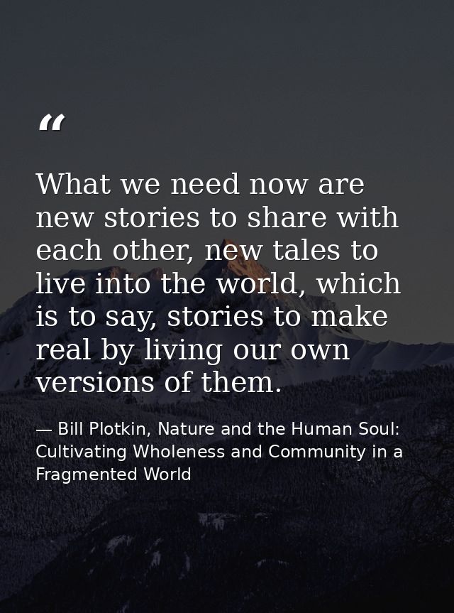 What we need now are new stories to share with each other, new tales to live into the world, which is to say, stories to — Bill Plotkin, Nature and the Human Soul: Cultivating Wholeness and Community in a Fragmented World
