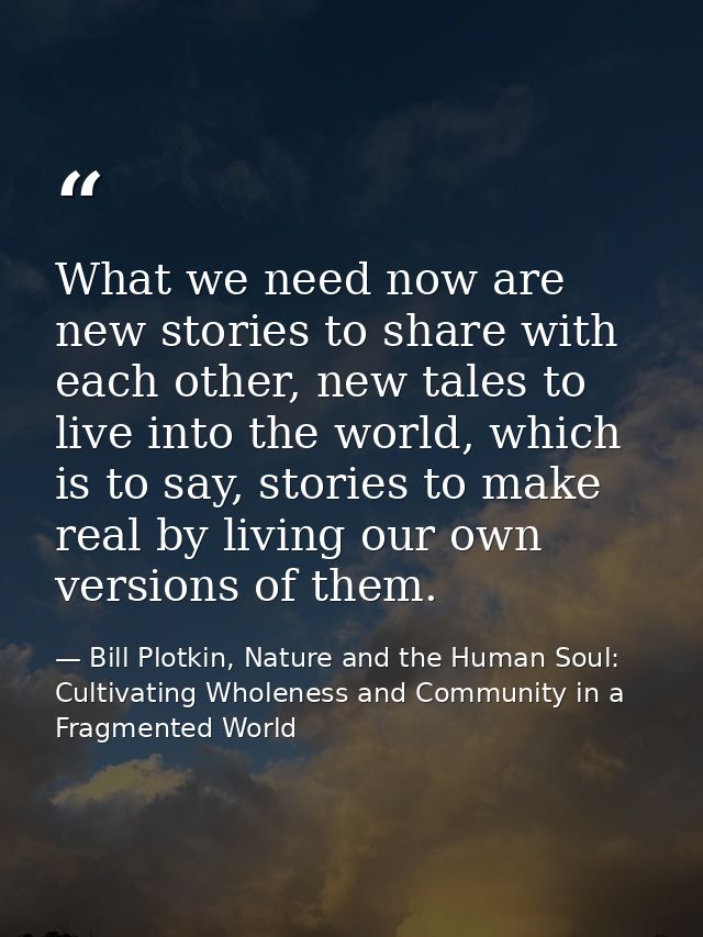 What we need now are new stories to share with each other, new tales to live into the world, which is to say, stories to — Bill Plotkin, Nature and the Human Soul: Cultivating Wholeness and Community in a Fragmented World