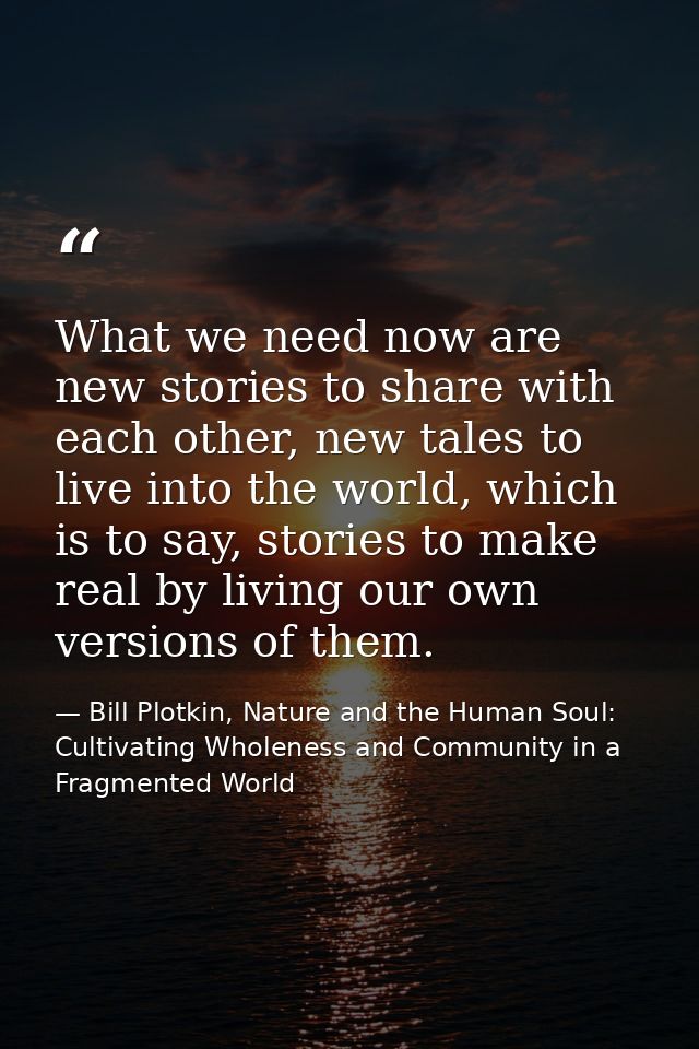 What we need now are new stories to share with each other, new tales to live into the world, which is to say, stories to — Bill Plotkin, Nature and the Human Soul: Cultivating Wholeness and Community in a Fragmented World
