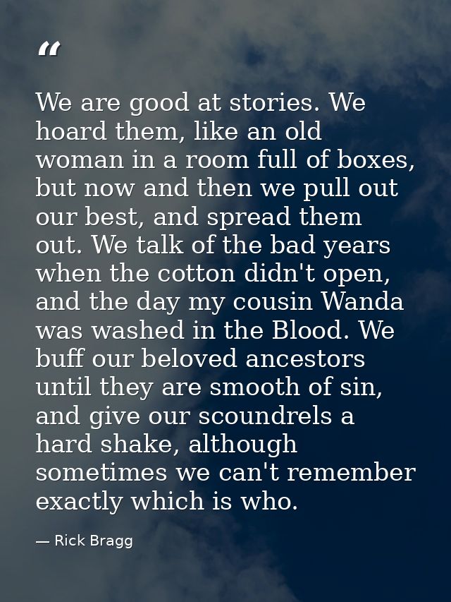 We are good at stories. We hoard them, like an old woman in a room full of boxes, but now and then we pull out our best, — Rick Bragg