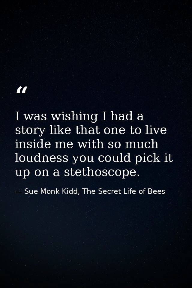 I was wishing I had a story like that one to live inside me with so much loudness you could pick it up on a stethoscope. — Sue Monk Kidd, The Secret Life of Bees