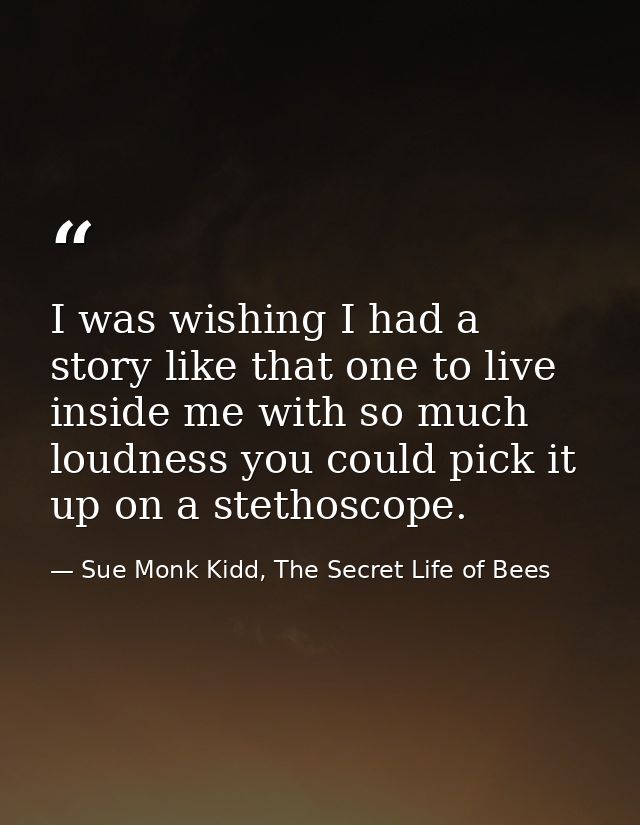 I was wishing I had a story like that one to live inside me with so much loudness you could pick it up on a stethoscope. — Sue Monk Kidd, The Secret Life of Bees