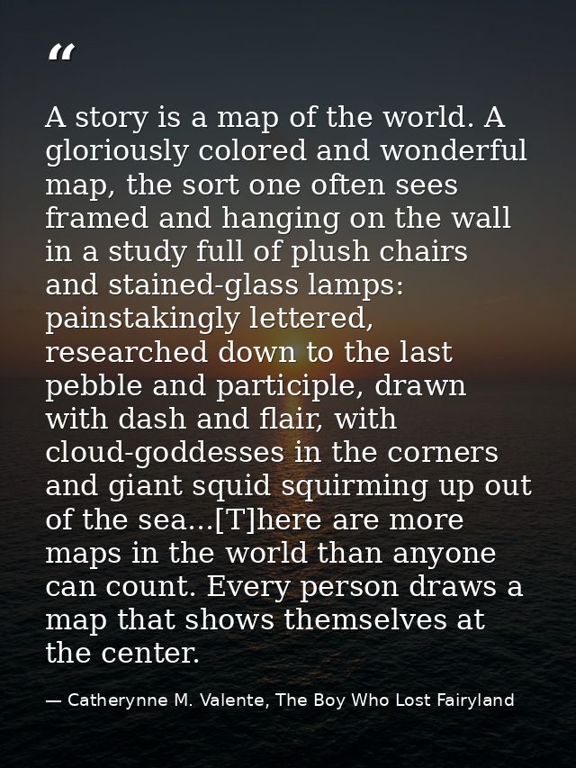 A story is a map of the world. A gloriously colored and wonderful map, the sort one often sees framed and hanging on the — Catherynne M. Valente, The Boy Who Lost Fairyland