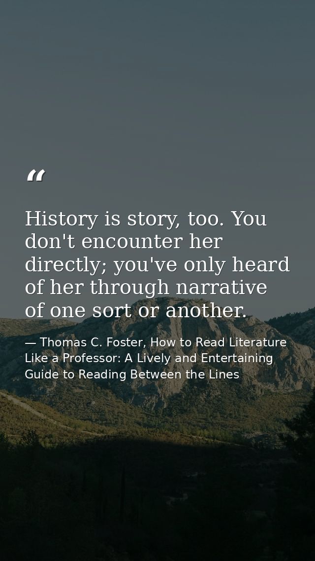 History is story, too. You don't encounter her directly; you've only heard of her through narrative of one sort or anoth — Thomas C. Foster, How to Read Literature Like a Professor: A Lively and Entertaining Guide to Reading Between the Lines