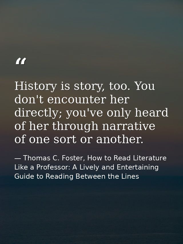 History is story, too. You don't encounter her directly; you've only heard of her through narrative of one sort or anoth — Thomas C. Foster, How to Read Literature Like a Professor: A Lively and Entertaining Guide to Reading Between the Lines