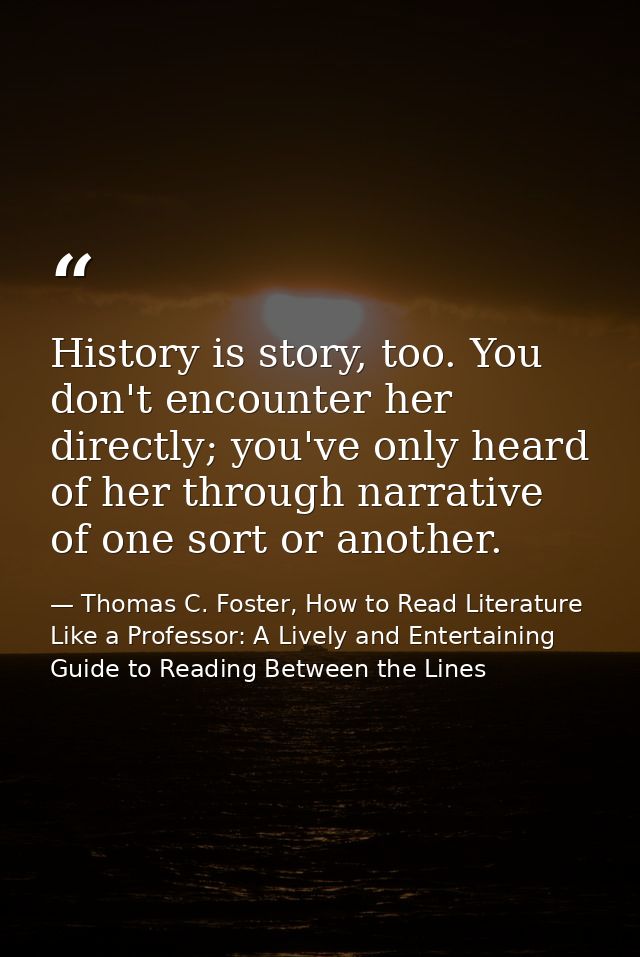 History is story, too. You don't encounter her directly; you've only heard of her through narrative of one sort or anoth — Thomas C. Foster, How to Read Literature Like a Professor: A Lively and Entertaining Guide to Reading Between the Lines
