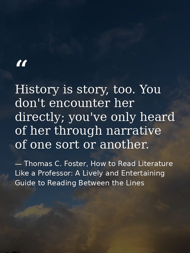 History is story, too. You don't encounter her directly; you've only heard of her through narrative of one sort or anoth — Thomas C. Foster, How to Read Literature Like a Professor: A Lively and Entertaining Guide to Reading Between the Lines