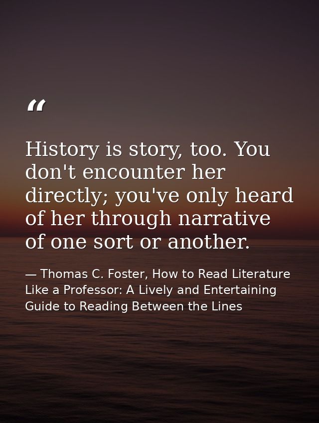 History is story, too. You don't encounter her directly; you've only heard of her through narrative of one sort or anoth — Thomas C. Foster, How to Read Literature Like a Professor: A Lively and Entertaining Guide to Reading Between the Lines