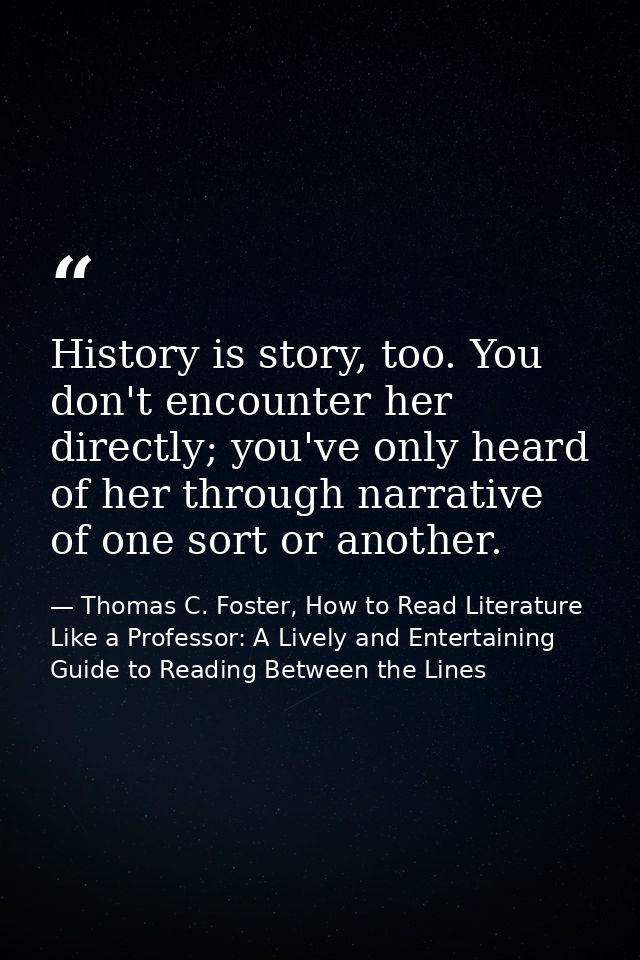 History is story, too. You don't encounter her directly; you've only heard of her through narrative of one sort or anoth — Thomas C. Foster, How to Read Literature Like a Professor: A Lively and Entertaining Guide to Reading Between the Lines