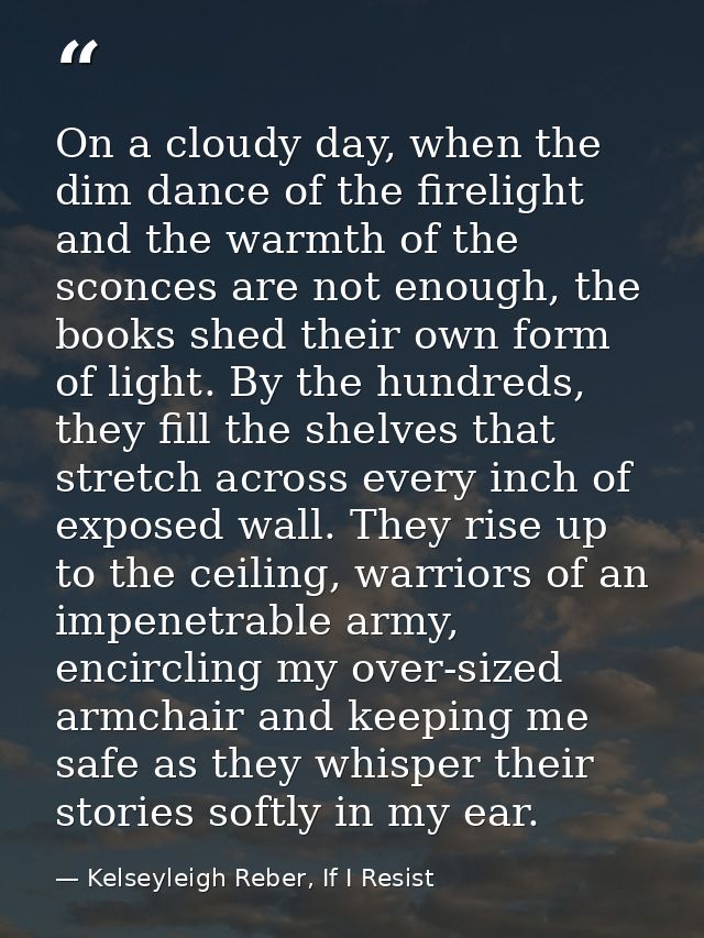 On a cloudy day, when the dim dance of the firelight and the warmth of the sconces are not enough, the books shed their  — Kelseyleigh Reber, If I Resist