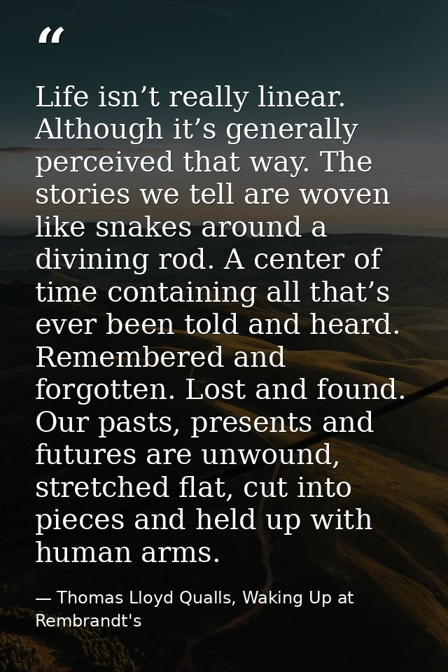Life isn’t really linear. Although it’s generally perceived that way. The stories we tell are woven like snakes around a — Thomas Lloyd Qualls, Waking Up at Rembrandt's
