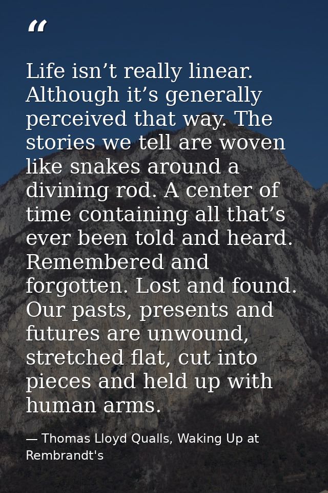 Life isn’t really linear. Although it’s generally perceived that way. The stories we tell are woven like snakes around a — Thomas Lloyd Qualls, Waking Up at Rembrandt's