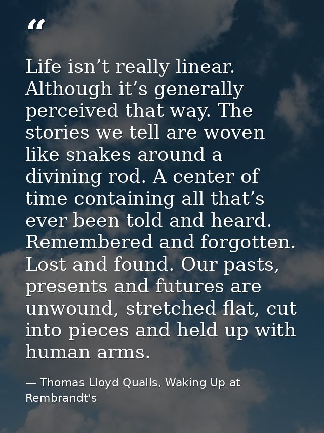 Life isn’t really linear. Although it’s generally perceived that way. The stories we tell are woven like snakes around a — Thomas Lloyd Qualls, Waking Up at Rembrandt's