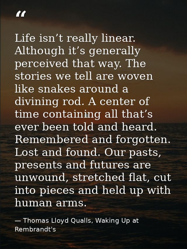Life isn’t really linear. Although it’s generally perceived that way. The stories we tell are woven like snakes around a — Thomas Lloyd Qualls, Waking Up at Rembrandt's