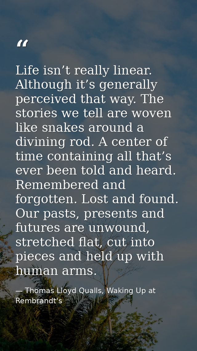 Life isn’t really linear. Although it’s generally perceived that way. The stories we tell are woven like snakes around a — Thomas Lloyd Qualls, Waking Up at Rembrandt's