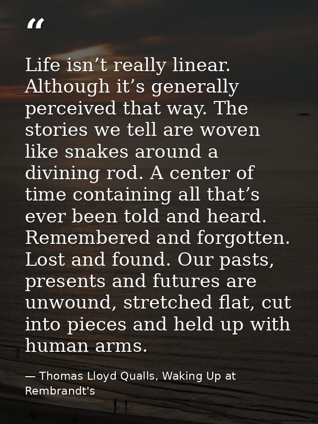 Life isn’t really linear. Although it’s generally perceived that way. The stories we tell are woven like snakes around a — Thomas Lloyd Qualls, Waking Up at Rembrandt's