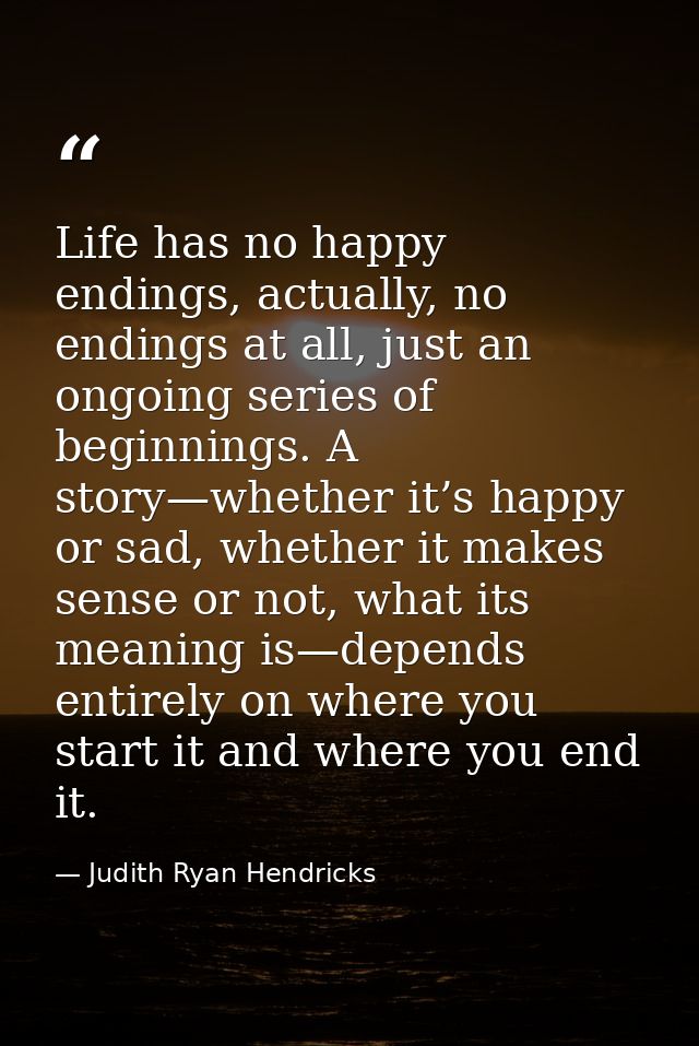 Life has no happy endings, actually, no endings at all, just an ongoing series of beginnings. A story—whether it’s happy — Judith Ryan Hendricks