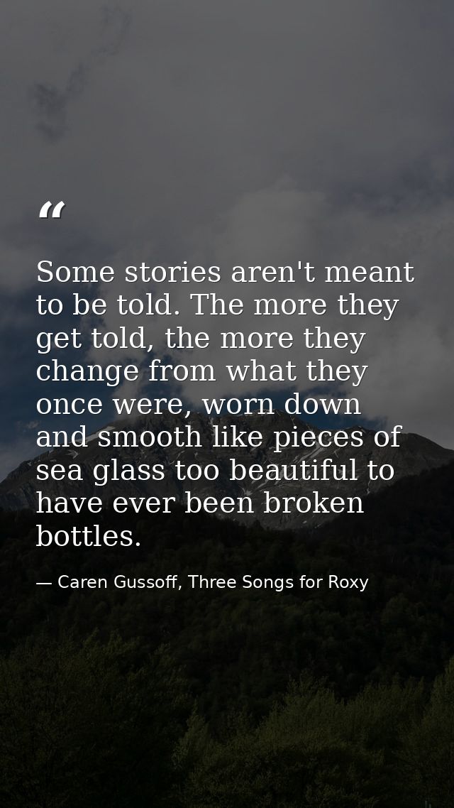 Some stories aren't meant to be told. The more they get told, the more they change from what they once were, worn down a — Caren Gussoff, Three Songs for Roxy