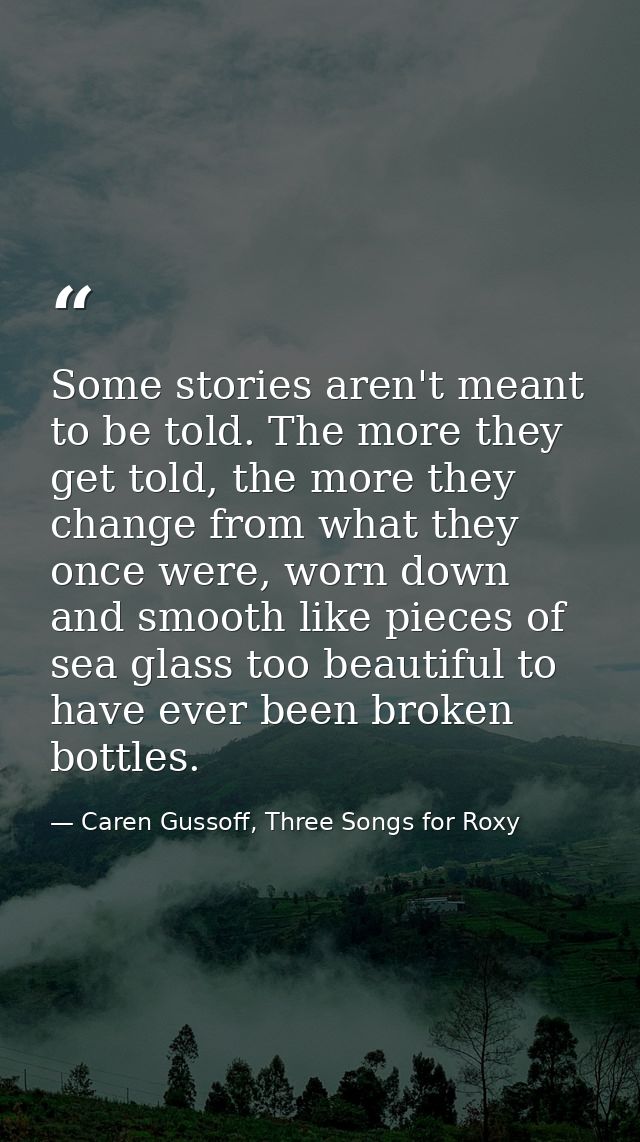 Some stories aren't meant to be told. The more they get told, the more they change from what they once were, worn down a — Caren Gussoff, Three Songs for Roxy