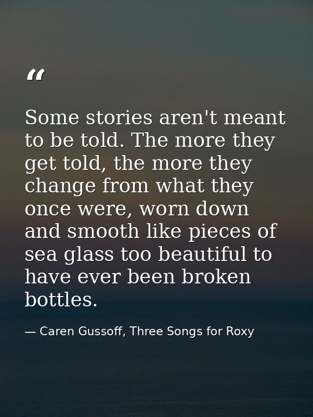 Some stories aren't meant to be told. The more they get told, the more they change from what they once were, worn down a — Caren Gussoff, Three Songs for Roxy