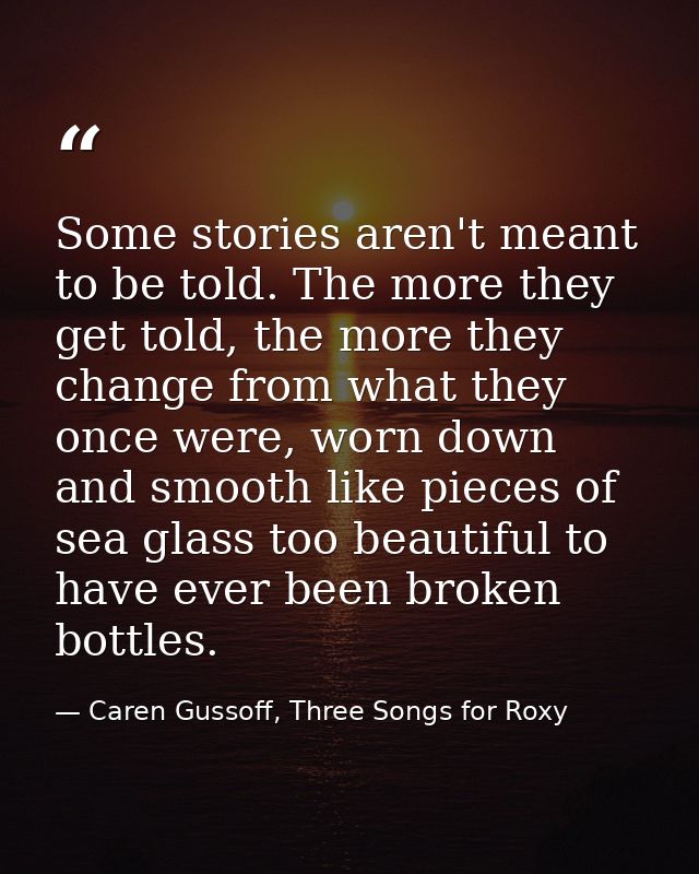 Some stories aren't meant to be told. The more they get told, the more they change from what they once were, worn down a — Caren Gussoff, Three Songs for Roxy