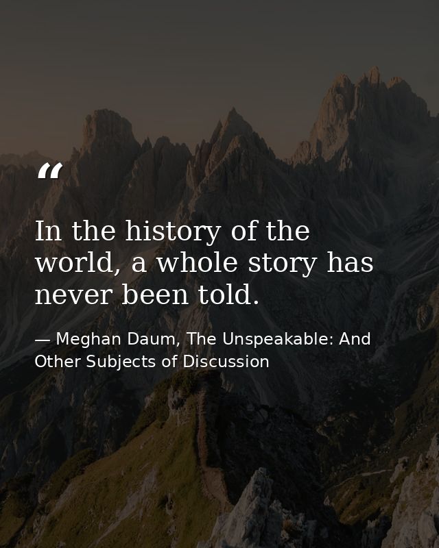 In the history of the world, a whole story has never been told. — Meghan Daum, The Unspeakable: And Other Subjects of Discussion