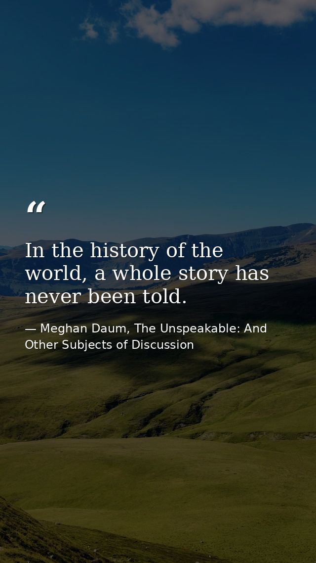 In the history of the world, a whole story has never been told. — Meghan Daum, The Unspeakable: And Other Subjects of Discussion