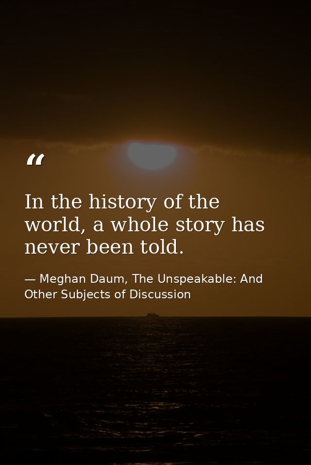 In the history of the world, a whole story has never been told. — Meghan Daum, The Unspeakable: And Other Subjects of Discussion