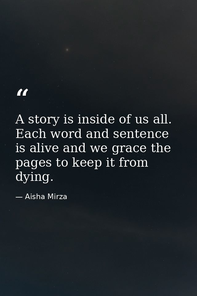 A story is inside of us all. Each word and sentence is alive and we grace the pages to keep it from dying. — Aisha Mirza