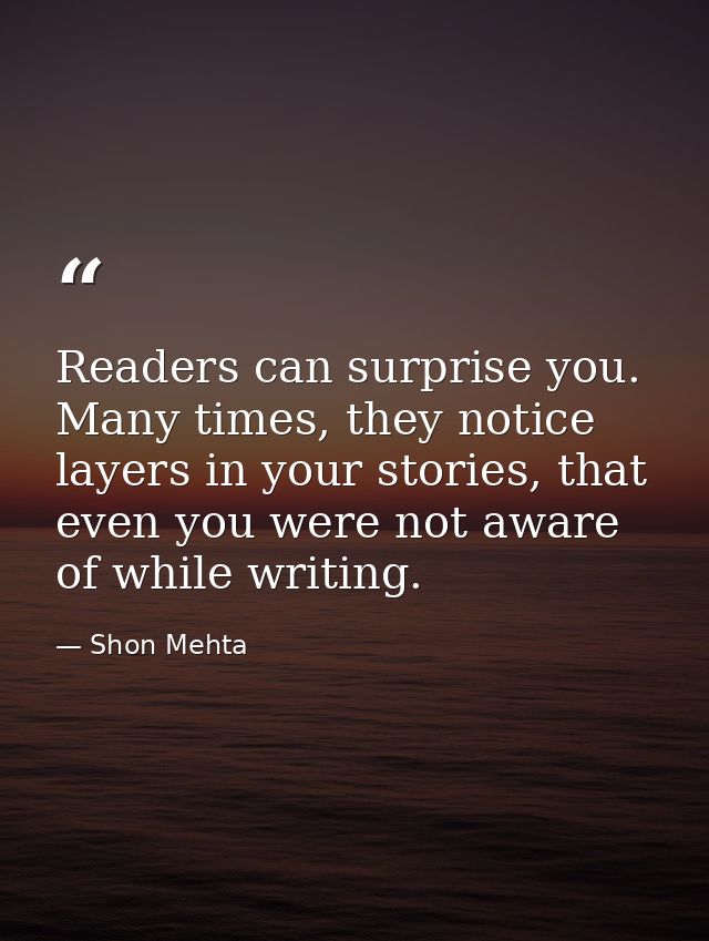 Readers can surprise you. Many times, they notice layers in your stories, that even you were not aware of while writing. — Shon Mehta