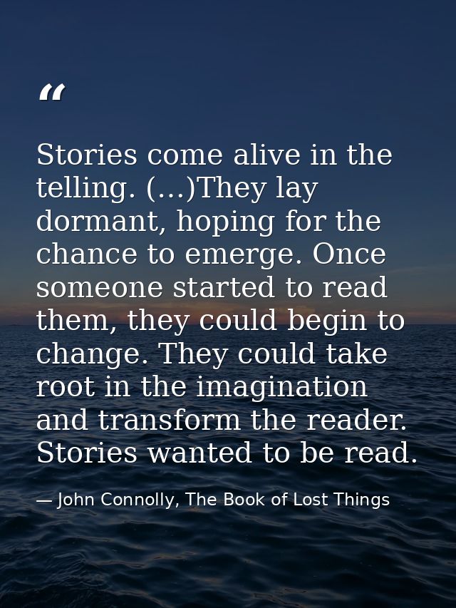 Stories come alive in the telling. (…)They lay dormant, hoping for the chance to emerge. Once someone started to read th — John Connolly, The Book of Lost Things