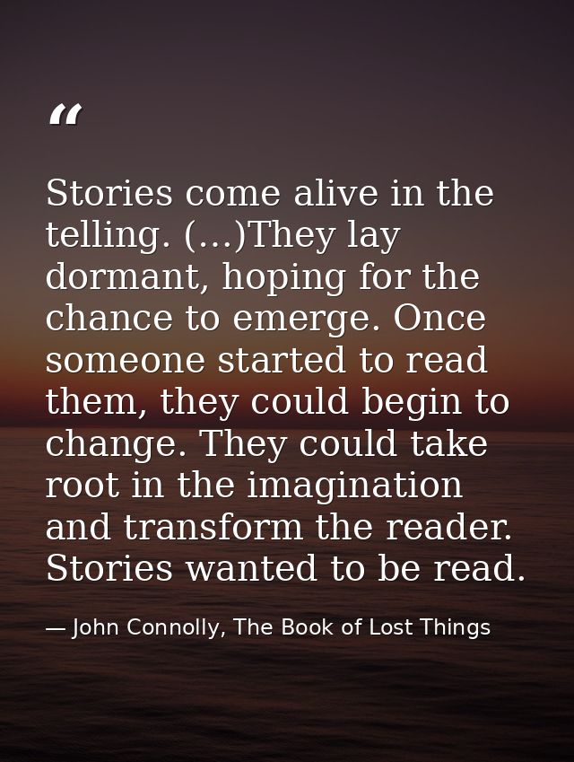Stories come alive in the telling. (…)They lay dormant, hoping for the chance to emerge. Once someone started to read th — John Connolly, The Book of Lost Things