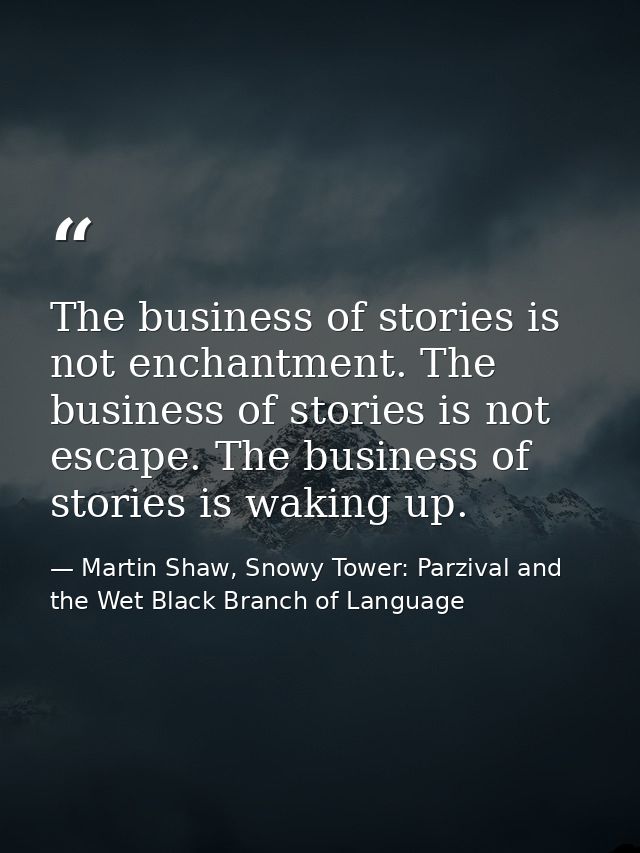 The business of stories is not enchantment. The business of stories is not escape. The business of stories is waking up. — Martin Shaw, Snowy Tower: Parzival and the Wet Black Branch of Language