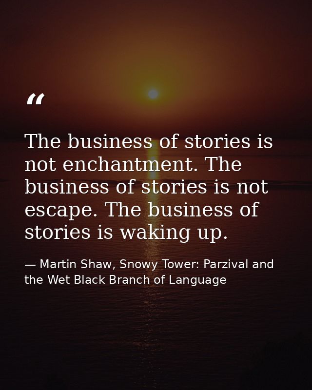 The business of stories is not enchantment. The business of stories is not escape. The business of stories is waking up. — Martin Shaw, Snowy Tower: Parzival and the Wet Black Branch of Language