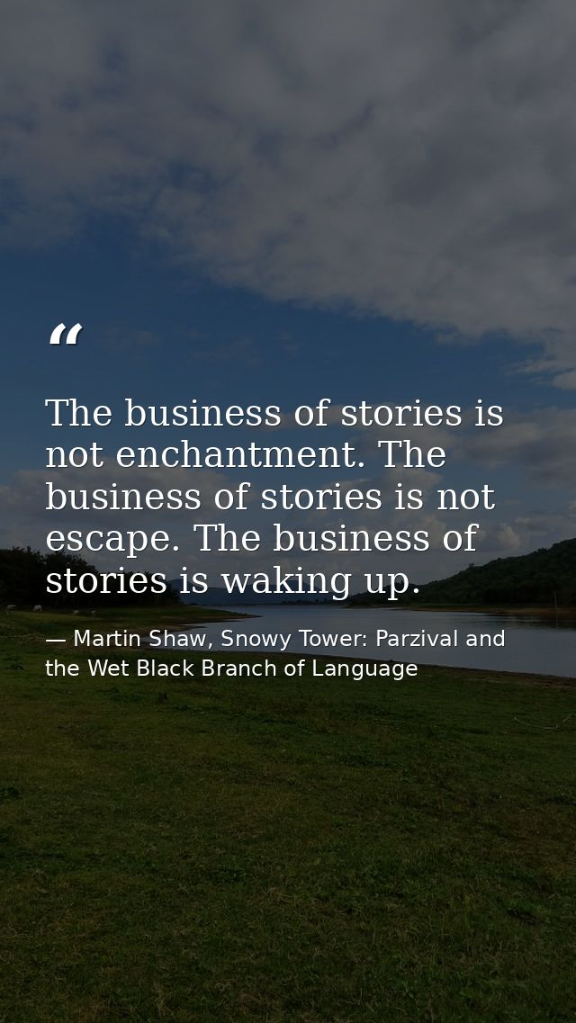 The business of stories is not enchantment. The business of stories is not escape. The business of stories is waking up. — Martin Shaw, Snowy Tower: Parzival and the Wet Black Branch of Language