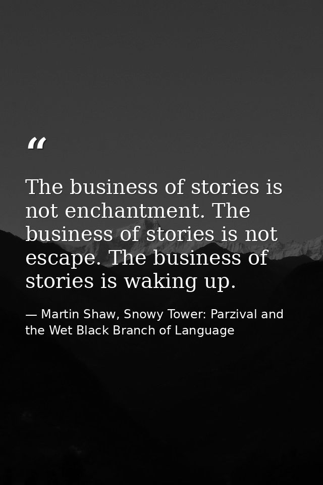 The business of stories is not enchantment. The business of stories is not escape. The business of stories is waking up. — Martin Shaw, Snowy Tower: Parzival and the Wet Black Branch of Language