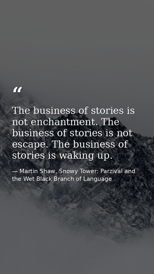 The business of stories is not enchantment. The business of stories is not escape. The business of stories is waking up. — Martin Shaw, Snowy Tower: Parzival and the Wet Black Branch of Language