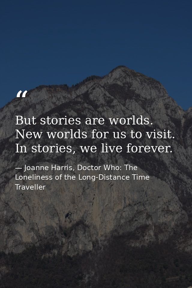 But stories are worlds. New worlds for us to visit. In stories, we live forever. — Joanne Harris, Doctor Who: The Loneliness of the Long-Distance Time Traveller